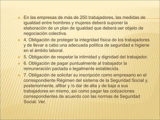  En las empresas de más de 250 trabajadores, las medidas de
igualdad entre hombres y mujeres deberá suponer la
elaboración de un plan de igualdad que deberá ser objeto de
negociación colectiva.
 4. Obligación de proteger la integridad física de los trabajadores
y de llevar a cabo una adecuada política de seguridad e higiene
en el ámbito laboral.
 5. Obligación de respetar la intimidad y dignidad del trabajador.
 6. Obligación de pagar puntualmente al trabajador la
remuneración pactada o legalmente establecida.
 7. Obligación de solicitar su inscripción como empresario en el
correspondiente Régimen del sistema de la Seguridad Social y,
posteriormente, afiliar y /o dar de alta y de baja a sus
trabajadores en mismo, así como pagar las cotizaciones
correspondientes de acuerdo con las normas de Seguridad
Social. Ver.
 