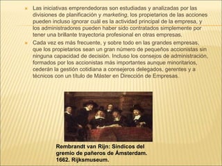  Las iniciativas emprendedoras son estudiadas y analizadas por las
divisiones de planificación y marketing, los propietarios de las acciones
pueden incluso ignorar cuál es la actividad principal de la empresa, y
los administradores pueden haber sido contratados simplemente por
tener una brillante trayectoria profesional en otras empresas.
 Cada vez es más frecuente, y sobre todo en las grandes empresas,
que los propietarios sean un gran número de pequeños accionistas sin
ninguna capacidad de decisión. Incluso los consejos de administración,
formados por los accionistas más importantes aunque minoritarios,
cederán la gestión cotidiana a consejeros delegados, gerentes y a
técnicos con un título de Máster en Dirección de Empresas.
Rembrandt van Rijn: Síndicos del
gremio de pañeros de Ámsterdam.
1662. Rijksmuseum.
 
