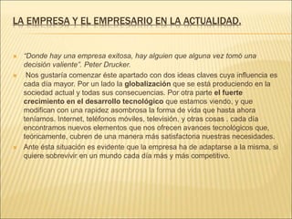 LA EMPRESA Y EL EMPRESARIO EN LA ACTUALIDAD.
 “Donde hay una empresa exitosa, hay alguien que alguna vez tomó una
decisión valiente”. Peter Drucker.
 Nos gustaría comenzar éste apartado con dos ideas claves cuya influencia es
cada día mayor. Por un lado la globalización que se está produciendo en la
sociedad actual y todas sus consecuencias. Por otra parte el fuerte
crecimiento en el desarrollo tecnológico que estamos viendo, y que
modifican con una rapidez asombrosa la forma de vida que hasta ahora
teníamos. Internet, teléfonos móviles, televisión, y otras cosas . cada día
encontramos nuevos elementos que nos ofrecen avances tecnológicos que,
teóricamente, cubren de una manera más satisfactoria nuestras necesidades.
 Ante ésta situación es evidente que la empresa ha de adaptarse a la misma, si
quiere sobrevivir en un mundo cada día más y más competitivo.
 