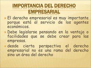 IMPORTANCIA DEL DERECHO
EMPRESARIAL
 El derecho empresarial es muy importante
porque está al servicio de los agentes
económicos.
 Debe legislarse pensando en la ventaja o
facilidades que se debe crear para las
empresas.
 desde cierta perspectiva el derecho
empresarial no es una rama del derecho
sino un área del derecho
 