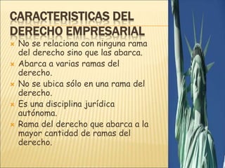 CARACTERISTICAS DEL
DERECHO EMPRESARIAL
 No se relaciona con ninguna rama
del derecho sino que las abarca.
 Abarca a varias ramas del
derecho.
 No se ubica sólo en una rama del
derecho.
 Es una disciplina jurídica
autónoma.
 Rama del derecho que abarca a la
mayor cantidad de ramas del
derecho.
 