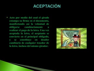 Acto por medio del cual el girado estampa su firma en el documento, manifestando así la voluntad de obligarse cambiariamente a realizar el pago de la letra. Una vez aceptada la letra, el aceptante se convierte en el principal obligado, y se constituye en deudor cambiario de cualquier tenedor de la letra, incluso del mismo girador. 