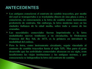 Los antiguos conocieron el contrato de cambio trayectico, por medio del cual se transportaba o se trasladaba dinero de una plaza a otra, y conocieron, en consecuencia a la letra de cambio como instrumento probatorio de contrato. Sin embargo, la letra moderna nace en las ciudades italianas de la edad media, sobre todo a causa de las cruzadas. Las necesidades comerciales fueron imprimiendo a la letra modalidades nuevas tendientes a su circulación, la Ordenanza Francesa del Rey Sol, de 1673, es la primera en introducir la modalidad del endoso. Pero la letra, como instrumento circulante, seguía vinculada al contrato de cambio trayectico hasta el siglo XIX. Mas para el gran desarrollo que las actividades comerciales alcanzan en ese siglo, eran insuficientes las viejas instituciones y las antiguas normas, y por consecuencia se independiza la letra del contrato de cambio. 