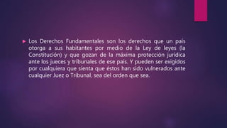  Los Derechos Fundamentales son los derechos que un país
otorga a sus habitantes por medio de la Ley de leyes (la
Constitución) y que gozan de la máxima protección jurídica
ante los jueces y tribunales de ese país. Y pueden ser exigidos
por cualquiera que sienta que éstos han sido vulnerados ante
cualquier Juez o Tribunal, sea del orden que sea.
 