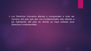  Los Derechos Humanos afectan y comprenden a todo ser
humano del país que sea. Los Fundamentales solo afectan a
los habitantes del país en donde se haya editado esos
Derechos Fundamentales.
 