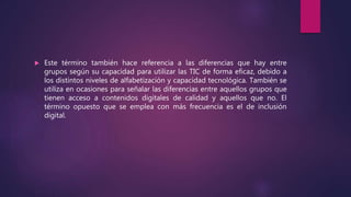  Este término también hace referencia a las diferencias que hay entre
grupos según su capacidad para utilizar las TIC de forma eficaz, debido a
los distintos niveles de alfabetización y capacidad tecnológica. También se
utiliza en ocasiones para señalar las diferencias entre aquellos grupos que
tienen acceso a contenidos digitales de calidad y aquellos que no. El
término opuesto que se emplea con más frecuencia es el de inclusión
digital.
 