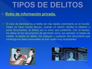  Robo de información privada.
• El robo de identidad es el delito de más rápido crecimiento en el mundo.
Hasta no hace mucho tiempo, cuando un ladrón robaba la billetera o
porta documentos, el dinero era lo único que pretendía. Con el tiempo,
los datos de los documentos de identidad como, por ejemplo, la tarjeta de
crédito, la tarjeta de débito, los cheques y cualquier otro documento que
contenga los datos personales se han vuelto muy importantes.
 