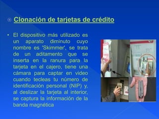 Clonación de tarjetas de crédito
• El dispositivo más utilizado es
un aparato diminuto cuyo
nombre es 'Skimmer', se trata
de un aditamento que se
inserta en la ranura para la
tarjeta en el cajero, tiene una
cámara para captar en video
cuando tecleas tu número de
identificación personal (NIP) y,
al deslizar la tarjeta al interior,
se captura la información de la
banda magnética
 