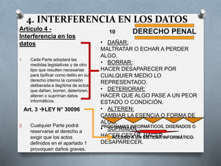 4. INTERFERENCIA EN LOS DATOS
Artículo 4 -
Interferencia en los
datos
1. Cada Parte adoptará las
medidas legislativas y de otro
tipo que resulten necesarias
para tipificar como delito en su
derecho interno la comisión
deliberada e ilegítima de actos
que dañen, borren, deterioren,
alteren o supriman datos
informáticos.
2. Cualquier Parte podrá
reservarse el derecho a
exigir que los actos
definidos en el apartado 1
provoquen daños graves.
DERECHO PENAL
• DAÑAR:
MALTRATAR O ECHAR A PERDER
ALGO.
• BORRAR:
HACER DESAPARECER POR
CUALQUIER MEDIO LO
REPRESENTADO.
• DETERIORAR:
HACER QUE ALGO PASE A UN PEOR
ESTADO O CONDICIÓN.
• ALTEREN:
CAMBIAR LA ESENCIA O FORMA DE
ALGO,
• SUPRIMAN:
HACER CESAR, HACER
DESAPARECER.
PROGRAMAS INFORMÁTICOS, DISEÑADOS O
ADAPTADOS
ACCESO A UN SISTEMA INFORMÁTICO.
10
Art. 3 LEY N° 30096
 
