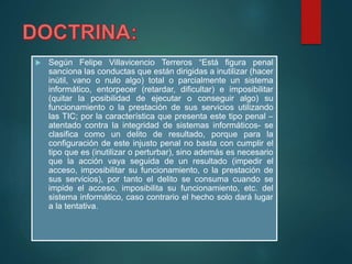  Según Felipe Villavicencio Terreros “Está figura penal
sanciona las conductas que están dirigidas a inutilizar (hacer
inútil, vano o nulo algo) total o parcialmente un sistema
informático, entorpecer (retardar, dificultar) e imposibilitar
(quitar la posibilidad de ejecutar o conseguir algo) su
funcionamiento o la prestación de sus servicios utilizando
las TIC; por la característica que presenta este tipo penal –
atentado contra la integridad de sistemas informáticos- se
clasifica como un delito de resultado, porque para la
configuración de este injusto penal no basta con cumplir el
tipo que es (inutilizar o perturbar), sino además es necesario
que la acción vaya seguida de un resultado (impedir el
acceso, imposibilitar su funcionamiento, o la prestación de
sus servicios), por tanto el delito se consuma cuando se
impide el acceso, imposibilita su funcionamiento, etc. del
sistema informático, caso contrario el hecho solo dará lugar
a la tentativa.
 
