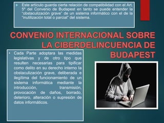  Este artículo guarda cierta relación de compatibilidad con el Art.
5º del Convenio de Budapest en tanto se puede entender la
“obstaculización grave” de un sistema informático con el de la
“inutilización total o parcial” del sistema.
• Cada Parte adoptara las medidas
legislativas y de otro tipo que
resulten necesarias para tipificar
como delito en su derecho interno Ia
obstaculización grave, deliberada e
ilegítima del funcionamiento de un
sistema informática mediante la
introducción, transmisión,
provocación de daños, borrado,
deterioro, alteración o supresión de
datos informáticos.
 