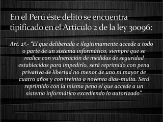 Art. 2º.- “El que deliberada e ilegítimamente accede a todo
o parte de un sistema informático, siempre que se
realice con vulneración de medidas de seguridad
establecidas para impedirlo, será reprimido con pena
privativa de libertad no menor de uno ni mayor de
cuatro años y con treinta a noventa días-multa. Será
reprimido con la misma pena el que accede a un
sistema informático excediendo lo autorizado”.
 
