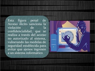 Esta figura penal de
Acceso ilícito sanciona la
violación de la
confidencialidad, que se
realiza a través del acceso
no autorizado al sistema,
vulnerando las medidas de
seguridad establecida para
evitar que ajenos ingresen
a un sistema informático
 