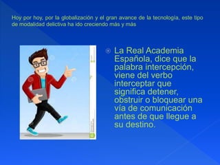  La Real Academia
Española, dice que la
palabra intercepción,
viene del verbo
interceptar que
significa detener,
obstruir o bloquear una
vía de comunicación
antes de que llegue a
su destino.
Hoy por hoy, por la globalización y el gran avance de la tecnología, este tipo
de modalidad delictiva ha ido creciendo más y más
 