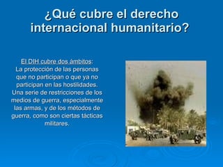¿Qué cubre el derecho internacional humanitario?   El DIH cubre dos ámbitos : La protección de las personas que no participan o que ya no participan en las hostilidades. Una serie de restricciones de los medios de guerra, especialmente las armas, y de los métodos de guerra ,  como son ciertas tácticas militares. 