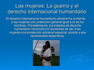 Las mujeres: La guerra y el derecho internacional humanitario El derecho internacional humanitario siempre ha conferido a las mujeres una protección general igual a la de los hombres. Paralelamente, los tratados de derecho humanitario reconocen la necesidad de dar a las mujeres una protección adicional especial, acorde a sus necesidades específicas. 