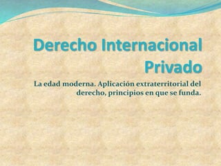 Derecho Internacional
Privado
La edad moderna. Aplicación extraterritorial del
derecho, principios en que se funda.
 