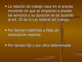 La relación de trabajo nace en el preciso momento en que se empiezan a prestar los servicios y su duración es de acuerdo al art. 35 de la Ley federal del trabajo: Por tiempo indefinido a falta de estipulación expresa. Por tiempo fijo o por obra determinada 