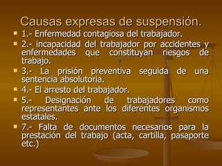 Causas expresas de suspensión. 1.- Enfermedad contagiosa del trabajador. 2.- incapacidad del trabajador por accidentes y enfermedades que constituyan riesgos de trabajo. 3.- La prisión preventiva seguida de una sentencia absolutoria. 4.- El arresto del trabajador. 5.- Designación de trabajadores como representantes ante los diferentes organismos estatales. 7.- Falta de documentos necesarios para la prestación del trabajo (acta, cartilla, pasaporte etc.) 