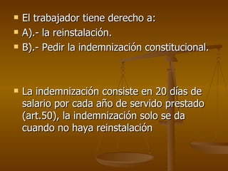 El trabajador tiene derecho a: A).- la reinstalación. B).- Pedir la indemnización constitucional.  La indemnización consiste en 20 días de salario por cada año de servido prestado (art.50), la indemnización solo se da cuando no haya reinstalación 