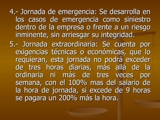 4.- Jornada de emergencia: Se desarrolla en los casos de emergencia como siniestro dentro de la empresa o frente a un riesgo inminente, sin arriesgar su integridad. 5.- Jornada extraordinaria: Se cuenta por exigencias técnicas o económicas, que lo requieran, esta jornada no podrá exceder de tres horas diarias, más allá de la ordinaria ni más de tres veces por semana, con el 100% mas del salario de la hora de jornada, si excede de 9 horas se pagara un 200% más la hora. 