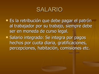 SALARIO Es la retribución que debe pagar el patrón al trabajador por su trabajo, siempre debe ser en moneda de curso legal. Salario integrado: Se integra por pagos hechos por cuota diaria, gratificaciones, percepciones, habitación, comisiones etc. 