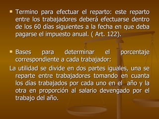 Termino para efectuar el reparto: este reparto entre los trabajadores deberá efectuarse dentro de los 60 días siguientes a la fecha en que deba pagarse el impuesto anual. ( Art. 122). Bases para determinar el porcentaje correspondiente a cada trabajador: La utilidad se divide en dos partes iguales, una se reparte entre trabajadores tomando en cuanta los días trabajados por cada uno en el  año y la otra en proporción al salario devengado por el trabajo del año. 