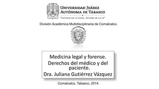 División Académica Multidisciplinaria de Comalcalco. 
Medicina legal y forense. 
Derechos del médico y del 
paciente. 
Dra. Juliana Gutiérrez Vázquez 
Comalcalco, Tabasco, 2014. 
 