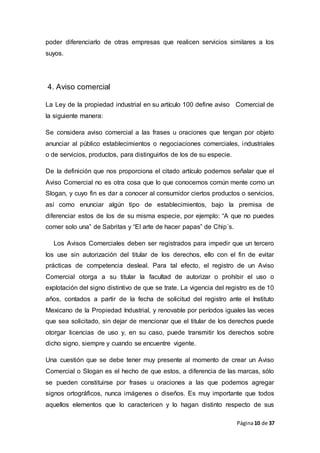 Página10 de 37
poder diferenciarlo de otras empresas que realicen servicios similares a los
suyos.
4. Aviso comercial
La Ley de la propiedad industrial en su artículo 100 define aviso Comercial de
la siguiente manera:
Se considera aviso comercial a las frases u oraciones que tengan por objeto
anunciar al público establecimientos o negociaciones comerciales, industriales
o de servicios, productos, para distinguirlos de los de su especie.
De la definición que nos proporciona el citado artículo podemos señalar que el
Aviso Comercial no es otra cosa que lo que conocemos común mente como un
Slogan, y cuyo fin es dar a conocer al consumidor ciertos productos o servicios,
así como enunciar algún tipo de establecimientos, bajo la premisa de
diferenciar estos de los de su misma especie, por ejemplo: “A que no puedes
comer solo una” de Sabritas y “El arte de hacer papas” de Chip´s.
Los Avisos Comerciales deben ser registrados para impedir que un tercero
los use sin autorización del titular de los derechos, ello con el fin de evitar
prácticas de competencia desleal. Para tal efecto, el registro de un Aviso
Comercial otorga a su titular la facultad de autorizar o prohibir el uso o
explotación del signo distintivo de que se trate. La vigencia del registro es de 10
años, contados a partir de la fecha de solicitud del registro ante el Instituto
Mexicano de la Propiedad Industrial, y renovable por períodos iguales las veces
que sea solicitado, sin dejar de mencionar que el titular de los derechos puede
otorgar licencias de uso y, en su caso, puede transmitir los derechos sobre
dicho signo, siempre y cuando se encuentre vigente.
Una cuestión que se debe tener muy presente al momento de crear un Aviso
Comercial o Slogan es el hecho de que estos, a diferencia de las marcas, sólo
se pueden constituirse por frases u oraciones a las que podemos agregar
signos ortográficos, nunca imágenes o diseños. Es muy importante que todos
aquellos elementos que lo caractericen y lo hagan distinto respecto de sus
 