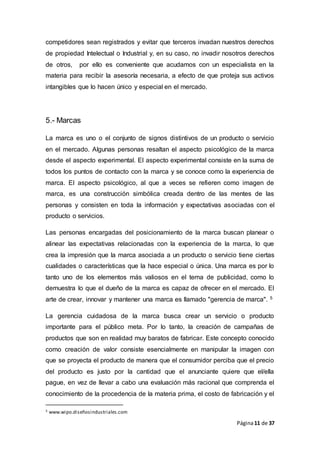 Página11 de 37
competidores sean registrados y evitar que terceros invadan nuestros derechos
de propiedad Intelectual o Industrial y, en su caso, no invadir nosotros derechos
de otros, por ello es conveniente que acudamos con un especialista en la
materia para recibir la asesoría necesaria, a efecto de que proteja sus activos
intangibles que lo hacen único y especial en el mercado.
5.- Marcas
La marca es uno o el conjunto de signos distintivos de un producto o servicio
en el mercado. Algunas personas resaltan el aspecto psicológico de la marca
desde el aspecto experimental. El aspecto experimental consiste en la suma de
todos los puntos de contacto con la marca y se conoce como la experiencia de
marca. El aspecto psicológico, al que a veces se refieren como imagen de
marca, es una construcción simbólica creada dentro de las mentes de las
personas y consisten en toda la información y expectativas asociadas con el
producto o servicios.
Las personas encargadas del posicionamiento de la marca buscan planear o
alinear las expectativas relacionadas con la experiencia de la marca, lo que
crea la impresión que la marca asociada a un producto o servicio tiene ciertas
cualidades o características que la hace especial o única. Una marca es por lo
tanto uno de los elementos más valiosos en el tema de publicidad, como lo
demuestra lo que el dueño de la marca es capaz de ofrecer en el mercado. El
arte de crear, innovar y mantener una marca es llamado "gerencia de marca". 5
La gerencia cuidadosa de la marca busca crear un servicio o producto
importante para el público meta. Por lo tanto, la creación de campañas de
productos que son en realidad muy baratos de fabricar. Este concepto conocido
como creación de valor consiste esencialmente en manipular la imagen con
que se proyecta el producto de manera que el consumidor perciba que el precio
del producto es justo por la cantidad que el anunciante quiere que el/ella
pague, en vez de llevar a cabo una evaluación más racional que comprenda el
conocimiento de la procedencia de la materia prima, el costo de fabricación y el
5 www.wipo.diseñosindustriales.com
 