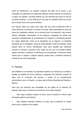 Página12 de 37
costo de distribución. La creación moderna del valor de la marca y las
campañas de publicidad son altamente exitosas cuando inducen al consumidor
a pagar, por ejemplo, cincuenta dólares por una camiseta que costo no más de
cincuenta centavos, o cinco dólares por una caja de cereales hecho de un trigo
que si acaso costo unos pocos centavos.
Las marcas deben ser vistas como algo más que sólo la diferencia entre el
costo actual de un producto y el precio de venta, estas representan la suma de
todas las cualidades valiosas de un producto para el consumidor. Hay muchos
valores intangibles involucrados en los negocios, intangibles de bienes que
provienen completamente de la declaración de ingresos y del balance general
los cuales determinan como es la aceptación de un negocio. La habilidad
aprendida por un trabajador, el tipo de metal utilizado, el tipo de bordado, todos
pueden tener un “precio considerado” pero para aquellos que realmente
conocen el producto, personas como estas son las que la compañía debería
desear encontrar y mantener, la diferencia es incomparable. Al reconocer estos
activos que un negocio, cualquier negocio, puede crear y mantener causaría el
empuje de una seria desventaja.
6.- Patentes
Una Patente es un derecho de propiedad industrial, que reconoce a su titular la
facultad de explotar de forma exclusiva y excluyente una invención, durante 20
años, tras la concesión del derecho, a través de un procedimiento
administrativo que, en España, se sigue ante la Oficina Española de Patentes y
Marcas.
Para que una invención sea susceptible de ser objeto de un derecho de
patente, debe reunir y probar la concurrencia de un triple requisito:
• Que tenga novedad mundial, es decir, que la invención no forme parte
del estado anterior de la técnica.
• Que implique actividad inventiva, es decir, que la invención no resulte
obvia para un experto en la materia.
 