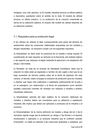 Página15 de 37
ventajoso, sino más atractivo. b) El modelo industrial provoca un efecto estético
o decorativo, gravitando sobre el sentido de la vista. El modelo de utilidad
provoca un efecto práctico. c) La protección de la creación ornamental se
deriva de su valoración plástica. El amparo del modelo de utilidad depende de
su valoración práctica.
7.1. Requisitos para su protección legal
A los efectos de obtener el título correspondiente para gozar del derecho de
exclusividad sobre las creaciones intelectuales amparadas por los modelos y
dibujos industriales, es necesario cumplir con los siguientes requisitos:
a) Originalidad: se debe estar en presencia de un modelo o dibujo original. El
cumplimiento de este requisito se derivará en la fisonomía, del contexto exterior
o del aspecto que adquiere el objeto mediante la aplicación o la adaptación del
dibujo o del modelo.
b) Novedad: se trata de un recaudo de naturaleza cronológica, dado que la
creación no debe estar ya registrada a nombre de otro sujeto o bien que no se
haya convertido de dominio público antes de la fecha de depósito. De esta
manera, el decreto citado consagra la exclusión de protección para los modelos
o diseños que hayan sido publicados o explotados públicamente (en el país o
en el extranjero) con anterioridad a la fecha de presentación como también
aquellas creaciones carentes de novedad con respecto a modelos y diseños
industriales anteriores.
c) Industrialidad: además del valor estético de la creación intelectual, los
modelos y diseños deben ser concebidos para su utilización o explotación
industrial, ello implica que deben ser aplicados a productos de la industria o el
comercio.
d) Ornamentalidad: de la misma definición de modelo y dibujo del art. 3 de la
normativa vigente surge que la protección se otorga a “las formas o el aspecto
incorporados o aplicados a un producto industrial que le confieren carácter
ornamental”. La tutela se extiende a las creaciones tendientes a satisfacer -por
 