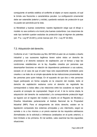Página16 de 37
consiguiente el sentido estético al conferirle al objeto un nuevo aspecto, el cual
le brinda una fisonomía o característica peculiar. La configuración ornamental
debe ser ostensible (exterior y visible), quedando excluido de protección lo que
no puede ser percibido por la vista.
e) Moralidad y buenas costumbres: nuestra legislación exige que el dibujo o
modelo no sea contrario a la moral y las buenas costumbres. Las creaciones de
este tipo también quedan excluidas de protección bajo el régimen de patentes
(art. 7º.a - Ley Nº 24.481) y el de marcas (art. 3º.d – Ley Nº 22.362).
7.2. Adquisición del derecho.
Conforme el art. 1 del Decreto-Ley Nro. 6673/63 el autor de un modelo o diseño
industrial y sus sucesores legítimos tienen sobre éstos un derecho de
propiedad y el derecho exclusivo de explotación, por el tiempo y bajo las
condiciones establecidas en la ley. Aquellos creados por personas que
desempeñan funciones en relación de dependencia pertenecen a sus autores,
excepto en el caso de que el autor haya sido especialmente contratado para
crearlos o se trate de un simple ejecutante de las instrucciones provenientes de
las personas para quien trabaja. En el supuesto de que dos o más personas
hayan participado en forma conjunta en la creación del modelo, tanto el
derecho de explotación exclusiva como el derecho de registrarlo les
corresponderá a todas ellas y las relaciones entre los coautores se regirá de
acuerdo al concepto de copropiedad. Según el art. 4 de la norma citada, la
adquisición del derecho de exclusividad y la correspondiente protección legal
se logrará con el registro del modelo o diseño en el Registro de Modelos y
Diseños Industriales perteneciente al Instituto Nacional de la Propiedad
Industrial (INPI). Para el otorgamiento de dicho derecho, existen en la
legislación comparada dos sistemas principales y uno intermedio, según se
someta o no a los mismos a un previo examen de los requisitos extrínsecos
(formalidades de la solicitud) o intrínsecos (analizados en el punto anterior), o
bien limitado a los primeros. En tal sentido, cabe examinar las tres siguientes
situaciones:
 