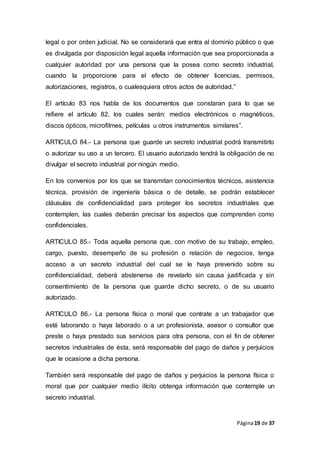 Página19 de 37
legal o por orden judicial. No se considerará que entra al dominio público o que
es divulgada por disposición legal aquella información que sea proporcionada a
cualquier autoridad por una persona que la posea como secreto industrial,
cuando la proporcione para el efecto de obtener licencias, permisos,
autorizaciones, registros, o cualesquiera otros actos de autoridad.”
El artículo 83 nos habla de los documentos que constaran para lo que se
refiere el artículo 82, los cuales serán: medios electrónicos o magnéticos,
discos ópticos, microfilmes, películas u otros instrumentos similares”.
ARTICULO 84.- La persona que guarde un secreto industrial podrá transmitirlo
o autorizar su uso a un tercero. El usuario autorizado tendrá la obligación de no
divulgar el secreto industrial por ningún medio.
En los convenios por los que se transmitan conocimientos técnicos, asistencia
técnica, provisión de ingeniería básica o de detalle, se podrán establecer
cláusulas de confidencialidad para proteger los secretos industriales que
contemplen, las cuales deberán precisar los aspectos que comprenden como
confidenciales.
ARTICULO 85.- Toda aquella persona que, con motivo de su trabajo, empleo,
cargo, puesto, desempeño de su profesión o relación de negocios, tenga
acceso a un secreto industrial del cual se le haya prevenido sobre su
confidencialidad, deberá abstenerse de revelarlo sin causa justificada y sin
consentimiento de la persona que guarde dicho secreto, o de su usuario
autorizado.
ARTICULO 86.- La persona física o moral que contrate a un trabajador que
esté laborando o haya laborado o a un profesionista, asesor o consultor que
preste o haya prestado sus servicios para otra persona, con el fin de obtener
secretos industriales de ésta, será responsable del pago de daños y perjuicios
que le ocasione a dicha persona.
También será responsable del pago de daños y perjuicios la persona física o
moral que por cualquier medio ilícito obtenga información que contemple un
secreto industrial.
 