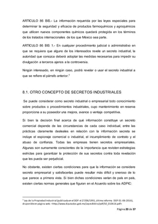 Página20 de 37
ARTICULO 86 BIS.- La información requerida por las leyes especiales para
determinar la seguridad y eficacia de productos farmoquímicos y agroquímicos
que utilicen nuevos componentes químicos quedará protegida en los términos
de los tratados internacionales de los que México sea parte.
ARTICULO 86 BIS 1.- En cualquier procedimiento judicial o administrativo en
que se requiera que alguno de los interesados revele un secreto industrial, la
autoridad que conozca deberá adoptar las medidas necesarias para impedir su
divulgación a terceros ajenos a la controversia.
Ningún interesado, en ningún caso, podrá revelar o usar el secreto industrial a
que se refiere el párrafo anterior.7
8.1. OTRO CONCEPTO DE SECRETOS INDUSTRIALES
Se puede considerar como secreto industrial o empresarial todo conocimiento
sobre productos o procedimientos industriales, cuyo mantenimiento en reserva
proporciona a su poseedor una mejora, avance o ventaja competitiva.
Si bien la decisión final acerca de qué información constituye un secreto
comercial depende de las circunstancias de cada caso individual, entre las
prácticas claramente desleales en relación con la información secreta se
incluye el espionaje comercial o industrial, el incumplimiento de contrato y el
abuso de confianza. Todas las empresas tienen secretos empresariales.
Algunas son sumamente conscientes de la importancia que revisten estrategias
estrictas para garantizar la protección de sus secretos contra toda revelación
que les pueda ser perjudicial.
No obstante, existen ciertas condiciones para que la información se considere
secreto empresarial y satisfacerlas puede resultar más difícil y oneroso de lo
que parece a primera vista. Si bien dichas condiciones varían de país en país,
existen ciertas normas generales que figuran en el Acuerdo sobre los ADPIC:
7 Ley de la Propiedad Industrial (publicadaen el DOF el 27/06/1991,última reforma DOF 01-06-2016),
disponibleen página web: <http://www.diputados.gob.mx/LeyesBiblio/pdf/50_010616.pdf>
 