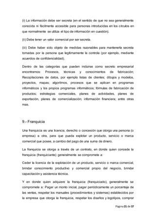 Página21 de 37
(i) La información debe ser secreta (en el sentido de que no sea generalmente
conocida ni fácilmente accesible para personas introducidas en los círculos en
que normalmente se utiliza el tipo de información en cuestión).
(ii) Debe tener un valor comercial por ser secreta.
(iii) Debe haber sido objeto de medidas razonables para mantenerla secreta
tomadas por la persona que legítimamente la controla (por ejemplo, mediante
acuerdos de confidencialidad).
Dentro de las categorías que pueden incluirse como secreto empresarial
encontramos: Procesos, técnicas y conocimientos de fabricación;
Recopilaciones de datos, por ejemplo listas de clientes; dibujos y modelos,
proyectos, mapas; algoritmos, procesos que se aplican en programas
informáticos y los propios programas informáticos; fórmulas de fabricación de
productos; estrategias comerciales, planes de actividades, planes de
exportación, planes de comercialización; información financiera; entre otras
mas.
9.- Franquicia
Una franquicia es una licencia, derecho o concesión que otorga una persona (o
empresa) a otra, para que pueda explotar un producto, servicio o marca
comercial que posee, a cambio del pago de una suma de dinero.
La franquicia se otorga a través de un contrato, en donde quien concede la
franquicia (franquiciante) generalmente se compromete a:
Ceder la licencia de la explotación de un producto, servicio o marca comercial,
brindar conocimiento productivo y comercial propio del negocio, brindar
capacitación y asistencia técnica.
Y en donde quien adquiere la franquicia (franquiciado), generalmente se
compromete a: Pagar un monto inicial, pagar periódicamente un porcentaje de
las ventas, respetar los manuales (procedimientos y sistemas) establecidos por
la empresa que otorga la franquicia, respetar los diseños y logotipos, comprar
 