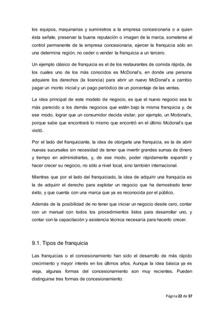 Página22 de 37
los equipos, maquinarias y suministros a la empresa concesionaria o a quien
ésta señale, preservar la buena reputación o imagen de la marca, someterse al
control permanente de la empresa concesionaria, ejercer la franquicia sólo en
una determina región, no ceder o vender la franquicia a un tercero.
Un ejemplo clásico de franquicia es el de los restaurantes de comida rápida, de
los cuales uno de los más conocidos es McDonal’s, en donde una persona
adquiere los derechos (la licencia) para abrir un nuevo McDonal’s a cambio
pagar un monto inicial y un pago periódico de un porcentaje de las ventas.
La idea principal de este modelo de negocio, es que el nuevo negocio sea lo
más parecido a los demás negocios que estén bajo la misma franquicia y, de
ese modo, lograr que un consumidor decida visitar, por ejemplo, un Mcdonal’s,
porque sabe que encontrará lo mismo que encontró en el último Mcdonal’s que
visitó.
Por el lado del franquiciante, la idea de otorgarla una franquicia, es la de abrir
nuevas sucursales sin necesidad de tener que invertir grandes sumas de dinero
y tiempo en administrarlas, y, de ese modo, poder rápidamente expandir y
hacer crecer su negocio, no sólo a nivel local, sino también internacional.
Mientras que por el lado del franquiciado, la idea de adquirir una franquicia es
la de adquirir el derecho para explotar un negocio que ha demostrado tener
éxito, y que cuenta con una marca que ya es reconocida por el público.
Además de la posibilidad de no tener que iniciar un negocio desde cero, contar
con un manual con todos los procedimientos listos para desarrollar uno, y
contar con la capacitación y asistencia técnica necesaria para hacerlo crecer.
9.1. Tipos de franquicia
Las franquicias o el concesionamiento han sido el desarrollo de más rápido
crecimiento y mayor interés en los últimos años. Aunque la idea básica ya es
vieja, algunas formas del concesionamiento son muy recientes. Pueden
distinguirse tres formas de concesionamiento:
 