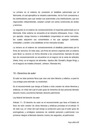 Página23 de 37
La primera es el sistema de concesión al detallista patrocinado por el
fabricante, el cual ejemplifica la industria automóviles. Así la Ford concesiona a
los distribuidores para que vendan sus automóviles y los distribuidores, que son
negociantes independientes, aceptan cumplir con varias condiciones de ventas
y servicios.
La segunda es el sistema de concesionamiento al mayorista patrocinado por el
fabricante. Este sistema se encuentra en la industria refresquera. Coca - Cola,
por ejemplo, otorga licencia a embotellador (mayoristas) en varios mercados,
los cuales adquieren sus concentrados a los que agregan carbonato,
embotellan y venden a los detallistas en los mercados locales.
La tercera es el sistema de concesionamiento al detallista patrocinado por la
firma de servicios. En este caso, una firma de servicio organiza todo un sistema
para llevar su servicio en forma eficiente a los consumidores. Ejemplo de este
tipo de concesionamiento se encuentran en el negocio de la venta de vehículos
(Hertz, Avis), en el negocio de alimentos rápidos (Mc. Donald's, Burger King), y
en el negocio de moteles (Howard, Johnson, Ramada Inn).
10.- Derechos de autor
El autor es toda persona física que crea una obra literaria y artística, a quien la
Ley protege para estimular su creatividad.
Es el reconocimiento que otorga el Estado a todo creador de obras literarias y
artísticas, en virtud del cual el autor goza de derechos de tipo personal, llamado
derecho moral y económico llamado derecho patrimonial.
Ley federal del derecho de autor
Artículo 11.- El derecho de autor es el reconocimiento que hace el Estado en
favor de todo creador de obras literarias y artísticas previstas en el artículo 13
de esta Ley, en virtud del cual otorga su protección para que el autor goce de
prerrogativas y privilegios exclusivos de carácter personal y patrimonial. Los
primeros integran el llamado derecho moral y los segundos, el patrimonial.
 