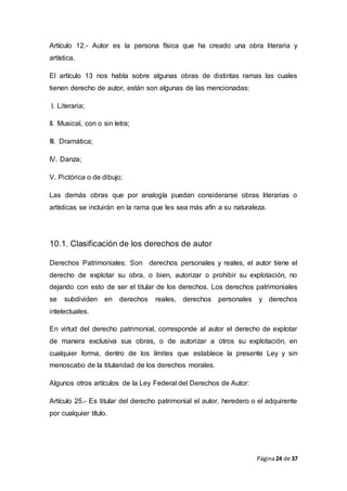 Página24 de 37
Artículo 12.- Autor es la persona física que ha creado una obra literaria y
artística.
El artículo 13 nos habla sobre algunas obras de distintas ramas las cuales
tienen derecho de autor, están son algunas de las mencionadas:
I. Literaria;
II. Musical, con o sin letra;
III. Dramática;
IV. Danza;
V. Pictórica o de dibujo;
Las demás obras que por analogía puedan considerarse obras literarias o
artísticas se incluirán en la rama que les sea más afín a su naturaleza.
10.1. Clasificación de los derechos de autor
Derechos Patrimoniales: Son derechos personales y reales, el autor tiene el
derecho de explotar su obra, o bien, autorizar o prohibir su explotación, no
dejando con esto de ser el titular de los derechos. Los derechos patrimoniales
se subdividen en derechos reales, derechos personales y derechos
intelectuales.
En virtud del derecho patrimonial, corresponde al autor el derecho de explotar
de manera exclusiva sus obras, o de autorizar a otros su explotación, en
cualquier forma, dentro de los límites que establece la presente Ley y sin
menoscabo de la titularidad de los derechos morales.
Algunos otros artículos de la Ley Federal del Derechos de Autor:
Artículo 25.- Es titular del derecho patrimonial el autor, heredero o el adquirente
por cualquier título.
 