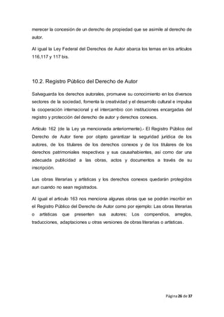 Página26 de 37
merecer la concesión de un derecho de propiedad que se asimile al derecho de
autor.
Al igual la Ley Federal del Derechos de Autor abarca los temas en los artículos
116,117 y 117 bis.
10.2. Registro Público del Derecho de Autor
Salvaguarda los derechos autorales, promueve su conocimiento en los diversos
sectores de la sociedad, fomenta la creatividad y el desarrollo cultural e impulsa
la cooperación internacional y el intercambio con instituciones encargadas del
registro y protección del derecho de autor y derechos conexos.
Artículo 162 (de la Ley ya mencionada anteriormente).- El Registro Público del
Derecho de Autor tiene por objeto garantizar la seguridad jurídica de los
autores, de los titulares de los derechos conexos y de los titulares de los
derechos patrimoniales respectivos y sus causahabientes, así como dar una
adecuada publicidad a las obras, actos y documentos a través de su
inscripción.
Las obras literarias y artísticas y los derechos conexos quedarán protegidos
aun cuando no sean registrados.
Al igual el articulo 163 nos menciona algunas obras que se podrán inscribir en
el Registro Público del Derecho de Autor como por ejemplo: Las obras literarias
o artísticas que presenten sus autores; Los compendios, arreglos,
traducciones, adaptaciones u otras versiones de obras literarias o artísticas.
 