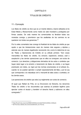 Página27 de 37
CAPITULO II
TÍTULOS DE CRÉDITO
11.- Concepto
Los títulos de crédito se dice que es un invento italiano y fueron utilizados en la
Edad Media y Renacimiento como medio de valor monetario y protegidos por
firmas usadas. De esta manera los comerciantes no llevaban todas sus
monedas consigo y previnieron que los asaltantes de los caminos no se
quedaran con todas sus ganancias.10
Por lo antes comentado trae consigo la finalidad de los títulos de crédito ya que
ayuda a que las transacciones sean de manera más seguras y rápidas y
además sea de manera legalmente reconocido tal y como lo determina la Ley
de Títulos y Operaciones de Crédito en su artículo primero: “Son cosas
mercantiles los títulos de crédito. Su emisión, expedición, endoso, aval o
aceptación y las demás operaciones que en ellos se consignen, son actos de
comercio. Los derechos y obligaciones derivados de los actos o contratos que
hayan dado lugar a la emisión o transmisión de títulos de crédito, o se hayan
practicado con éstos, se rigen por las normas enumeradas en el artículo 2o.,
cuando no se puedan ejercitar o cumplir separadamente del título, y por la Ley
que corresponda a la naturaleza civil o mercantil de tales actos o contratos, en
los demás casos.
Las operaciones de crédito que esta Ley reglamenta son actos de comercio.
Al igual que Rafael de Piña, en su Diccionario de Derecho, los denomina
Títulos de crédito a los documentos que autoriza al portador legítimo para
ejercitar contra el deudor y transferir el derecho literal y autónomo en ellos
consignado.11
10 http://fcaenlinea.unam.mx/2006/1234/docs/unidad7 (01/11/2016,11:00 pm)
11 De Pina Vara,Rafael,Diccionario deDerecho, ed. Porrúa.
 