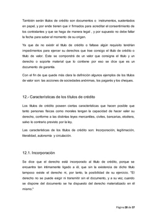 Página28 de 37
También serán títulos de crédito son documentos o instrumentos, sustentados
en papel, y por ende tienen que ir firmados para acreditar el consentimiento de
los contratantes y que se haga de manera legal , y por supuesto no debe faltar
la fecha para saber el momento de su origen.
Ya que de no existir el título de crédito o faltase algún requisito tendrían
impedimentos para ejercer su derechos que trae consigo el título de crédito o
título de valor. Este se compondrá de un valor que consigna el título y un
derecho o soporte material que lo contiene por eso se dice que es un
documento de garantía.
Con el fin de que quede más clara la definición algunos ejemplos de los títulos
de valor son: las acciones de sociedades anónimas, los pagarés y los cheques.
12.- Características de los títulos de crédito
Los títulos de crédito poseen ciertas características que hacen posible que
tanto personas físicas como morales tengan la capacidad de hacer valer su
derecho, conforme a las distintas leyes mercantiles, civiles, bancarias, etcétera,
salvo lo contrario previsto por la ley.
Las características de los títulos de crédito son: Incorporación, legitimación,
literalidad, autonomía y circulación.
12.1. Incorporación
Se dice que el derecho está incorporado al título de crédito, porque se
encuentra tan íntimamente ligado a él, que sin la existencia de dicho título
tampoco existe el derecho ni, por tanto, la posibilidad de su ejercicio. "El
derecho no se puede exigir ni transmitir sin el documento, y a su vez, cuando
se dispone del documento se ha dispuesto del derecho materializado en él
mismo."
 