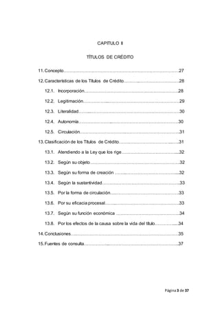 Página3 de 37
CAPITULO II
TÍTULOS DE CRÉDITO
11.Concepto……………………………………………………………………27
12.Características de los Títulos de Crédito………..………………………28
12.1. Incorporación……………………………………………………….28
12.2. Legitimación……………...…………………………………………29
12.3. Literalidad……...……………………………………………………30
12.4. Autonomía…………………..………………………………………30
12.5. Circulación………………………….……………………………….31
13.Clasificación de los Títulos de Crédito…….………………………...…..31
13.1. Atendiendo a la Ley que los rige………………………………....32
13.2. Según su objeto…………………………………………………….32
13.3. Según su forma de creación ……..……………………………....32
13.4. Según la sustantividad……………………………………………..33
13.5. Por la forma de circulación….…………………………………….33
13.6. Por su eficacia procesal……..…………………………………….33
13.7. Según su función económica …………………………………….34
13.8. Por los efectos de la causa sobre la vida del título………….....34
14.Conclusiones….……………………………………………………………35
15.Fuentes de consulta……………...………………………………………..37
 