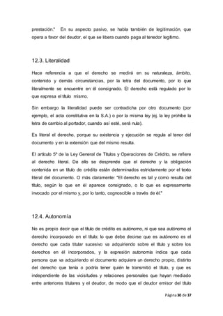 Página30 de 37
prestación." En su aspecto pasivo, se habla también de legitimación, que
opera a favor del deudor, el que se libera cuando paga al tenedor legítimo.
12.3. Literalidad
Hace referencia a que el derecho se medirá en su naturaleza, ámbito,
contenido y demás circunstancias, por la letra del documento, por lo que
literalmente se encuentre en él consignado. El derecho está regulado por lo
que expresa el título mismo.
Sin embargo la literalidad puede ser contradicha por otro documento (por
ejemplo, el acta constitutiva en la S.A.) o por la misma ley (ej. la ley prohíbe la
letra de cambio al portador, cuando así esté, será nula).
Es literal el derecho, porque su existencia y ejecución se regula al tenor del
documento y en la extensión que del mismo resulta.
El artículo 5º de la Ley General de Títulos y Operaciones de Crédito, se refiere
al derecho literal. De ello se desprende que el derecho y la obligación
contenida en un título de crédito están determinados estrictamente por el texto
literal del documento. O más claramente: "El derecho es tal y como resulta del
título, según lo que en él aparece consignado, o lo que es expresamente
invocado por el mismo y, por lo tanto, cognoscible a través de él."
12.4. Autonomía
No es propio decir que el título de crédito es autónomo, ni que sea autónomo el
derecho incorporado en el título; lo que debe decirse que es autónomo es el
derecho que cada titular sucesivo va adquiriendo sobre el título y sobre los
derechos en él incorporados, y la expresión autonomía indica que cada
persona que va adquiriendo el documento adquiere un derecho propio, distinto
del derecho que tenía o podría tener quién le transmitió el título, y que es
independiente de las vicisitudes y relaciones personales que hayan mediado
entre anteriores titulares y el deudor, de modo que el deudor emisor del título
 