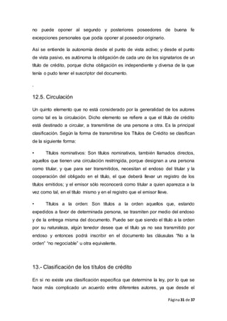 Página31 de 37
no puede oponer al segundo y posteriores poseedores de buena fe
excepciones personales que podía oponer al poseedor originario.
Así se entiende la autonomía desde el punto de vista activo; y desde el punto
de vista pasivo, es autónoma la obligación de cada uno de los signatarios de un
título de crédito, porque dicha obligación es independiente y diversa de la que
tenía o pudo tener el suscriptor del documento.
.
12.5. Circulación
Un quinto elemento que no está considerado por la generalidad de los autores
como tal es la circulación. Dicho elemento se refiere a que el título de crédito
está destinado a circular, a transmitirse de una persona a otra. Es la principal
clasificación. Según la forma de transmitirse los Títulos de Crédito se clasifican
de la siguiente forma:
• Títulos nominativos: Son títulos nominativos, también llamados directos,
aquellos que tienen una circulación restringida, porque designan a una persona
como titular, y que para ser transmitidos, necesitan el endoso del titular y la
cooperación del obligado en el título, el que deberá llevar un registro de los
títulos emitidos; y el emisor sólo reconocerá como titular a quien aparezca a la
vez como tal, en el título mismo y en el registro que el emisor lleve.
• Títulos a la orden: Son títulos a la orden aquellos que, estando
expedidos a favor de determinada persona, se trasmiten por medio del endoso
y de la entrega misma del documento. Puede ser que siendo el título a la orden
por su naturaleza, algún tenedor desee que el título ya no sea transmitido por
endoso y entonces podrá inscribir en el documento las cláusulas “No a la
orden” “no negociable” u otra equivalente.
13.- Clasificación de los títulos de crédito
En si no existe una clasificación especifica que determine la ley, por lo que se
hace más complicado un acuerdo entre diferentes autores, ya que desde el
 
