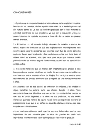 Página35 de 37
CONCLUSIONES
1.- Se dice que la propiedad intelectual abarca lo que es la propiedad industrial,
las marcas, las patentes y todas aquellas creaciones de la mente ingeniosa del
ser humano como tal. La cual se encuentra protegida con el fin de fomentar la
actividad económica de sus creadores, ya que con la regulación jurídica se
prevendrá casos de piratería, y ayudara al desarrollo de los países y a generar
nuevos empleos.
2.- Al finalizar con el presente trabajo, después de estudiar y analizar los
temas, llegue a la conclusión de que esta explicación es muy importante para
nosotros para saber los derechos que tenemos en un título de crédito como los
podemos hacer valer legalmente y las condiciones en las que debe tanto el
deudor como el acreedor, más que nada para saber que nuestros bienes
pueden circular de manera segura condicionada y cuáles son los derechos de
ambas partes.
3.- Se puede mencionar que las marcas son importantes pues gracias a ellas
los productos se pueden identificar por medio de un nombre, que como bien se
menciona una marca va acompañada de dibujos. Son los signos puestos sobre
las envolturas. Es preciso mencionar que el registro de una marca puede durar
5 años.
Los patentes son de tres clases: de invención, de mejoras, y de modelo o
dibujo industrial. La patente surte sus efectos durante 14 años. Todo
comerciante tiene que identificar sus mercancías por medio de las marcas ya
que eso le brinda legalidad a la serie de sus productos. No sin menos
mencionar que todo nombre de alguna marca tiene que registrarse mediante el
procedimiento legal que la ley señale de acuerdo a la ley de marcas que esta
estipula como debe hacerse.
4.- en conclusión debemos decir que los secretos industriales son los más
importantes de una industria pues en ellos se guardan los datos más
importantes y confidenciales sobre como producir y elaborar un producto.
 