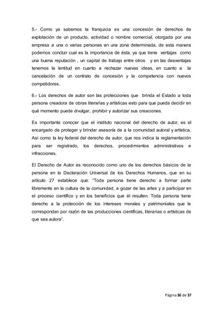 Página36 de 37
5.- Como ya sabemos la franquicia es una concesión de derechos de
explotación de un producto, actividad o nombre comercial, otorgada por una
empresa a una o varias personas en una zona determinada, de esta manera
podemos concluir cual es la importancia de ésta, ya que tiene ventajas como
una buena reputación , un capital de trabajo entre otros y en las desventajas
tenemos la lentitud en cuanto a rechazar nuevas ideas, en cuanto a la
cancelación de un contrato de concesión y la competencia con nuevos
competidores.
6.- Los derechos de autor son las protecciones que brinda el Estado a toda
persona creadora de obras literarias y artísticas esto para que pueda decidir en
qué momento puede divulgar, prohibir y autorizar sus creaciones.
Es importante conocer que el instituto nacional del derecho de autor, es el
encargado de proteger y brindar asesoría de a la comunidad autoral y artística.
Así como la ley federal del derecho de autor, que nos indica la reglamentación
para ser registrado, los derechos, procedimientos administrativos e
infracciones.
El Derecho de Autor es reconocido como uno de los derechos básicos de la
persona en la Declaración Universal de los Derechos Humanos, que en su
artículo 27 establece que: “Toda persona tiene derecho a formar parte
libremente en la cultura de la comunidad, a gozar de las artes y a participar en
el proceso científico y en los beneficios que él resulten. Toda persona tiene
derecho a la protección de los intereses morales y patrimoniales que le
correspondan por razón de las producciones científicas, literarias o artísticas de
que sea autora”.
 