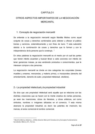 Página5 de 37
CAPITULO I
OTROS ASPECTOS IMPORTANTES DE LA NEGOCIACIÓN
MERCANTIL
1. Concepto de negociación mercantil
Se entiende a la negociación mercantil según Mantilla Molina como aquel
conjunto de cosas y derechos combinados para obtener u ofrecer al público
bienes y servicios, sistemáticamente y con fines de lucro. Y esta subsistirá
debido a la combinación de cosas y derechos que lo forman y con la
independencia de la persona que lo construyo. 1
En otras palabras la negociación mercantil es el medio por el cual las partes
que tienen interés acuerdan y buscan llevar a cabo acciones con interés de
tener ganancias mutuas, ya sea vendiendo productos o conocimientos, que le
interesen comprar a las personas.
La negociación mercantil se divide en dos categorías los corporales (bienes
muebles y enseres, mercancías, y materia prima), e incorporales (derecho del
arrendamiento, derecho de autor, propiedad intelectual, etcétera).
2.- La propiedad intelectual y la propiedad industrial
Se dice que una propiedad intelectual será aquella que se relaciona con las
distintas creaciones que se hacen con la mente creativa de ciertas personas,
ya sean las invenciones, obras de literatura, y obras artísticas, así como
símbolos, nombres e imágenes utilizadas en el comercio. Y esta misma
abarcara la propiedad industrial, es decir; las patentes de invención, las
marcas, el aviso comercial el nombre comercial.
1 Mantilla Molina,Roberto L., (1946).Derecho Mercantil Introducción y Conceptos Fundamentales
Sociedades.México, D.F., Porrúa.
 