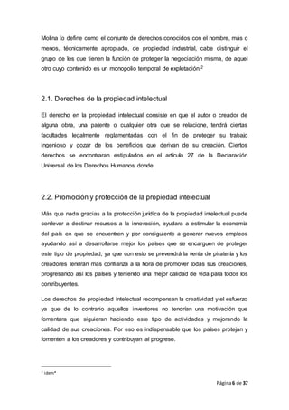 Página6 de 37
Molina lo define como el conjunto de derechos conocidos con el nombre, más o
menos, técnicamente apropiado, de propiedad industrial, cabe distinguir el
grupo de los que tienen la función de proteger la negociación misma, de aquel
otro cuyo contenido es un monopolio temporal de explotación.2
2.1. Derechos de la propiedad intelectual
El derecho en la propiedad intelectual consiste en que el autor o creador de
alguna obra, una patente o cualquier otra que se relacione, tendrá ciertas
facultades legalmente reglamentadas con el fin de proteger su trabajo
ingenioso y gozar de los beneficios que derivan de su creación. Ciertos
derechos se encontraran estipulados en el artículo 27 de la Declaración
Universal de los Derechos Humanos donde.
2.2. Promoción y protección de la propiedad intelectual
Más que nada gracias a la protección jurídica de la propiedad intelectual puede
conllevar a destinar recursos a la innovación, ayudara a estimular la economía
del país en que se encuentren y por consiguiente a generar nuevos empleos
ayudando así a desarrollarse mejor los países que se encarguen de proteger
este tipo de propiedad, ya que con esto se prevendrá la venta de piratería y los
creadores tendrán más confianza a la hora de promover todas sus creaciones,
progresando así los países y teniendo una mejor calidad de vida para todos los
contribuyentes.
Los derechos de propiedad intelectual recompensan la creatividad y el esfuerzo
ya que de lo contrario aquellos inventores no tendrían una motivación que
fomentara que siguieran haciendo este tipo de actividades y mejorando la
calidad de sus creaciones. Por eso es indispensable que los países protejan y
fomenten a los creadores y contribuyan al progreso.
2 idem*
 