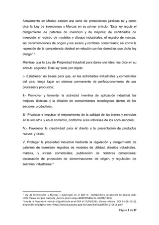 Página7 de 37
Actualmente en México existen una serie de protecciones jurídicas tal y como
dice la Ley de Invenciones y Marcas en su primer artículo: “Esta ley regula el
otorgamiento de patentes de invención y de mejoras; de certificados de
invención; el registro de modelos y dibujos industriales; el registro de marcas;
las denominaciones de origen y los avisos y nombres comerciales; así como la
represión de la competencia desleal en relación con los derechos que dicha ley
otorga”.3
Mientras qua la Ley de Propiedad Industrial para darse una idea nos dice en su
artículo segundo: Esta ley tiene por objeto:
I.- Establecer las bases para que, en las actividades industriales y comerciales
del país, tenga lugar un sistema permanente de perfeccionamiento de sus
procesos y productos;
II.- Promover y fomentar la actividad inventiva de aplicación industrial, las
mejoras técnicas y la difusión de conocimientos tecnológicos dentro de los
sectores productivos;
III.- Propiciar e impulsar el mejoramiento de la calidad de los bienes y servicios
en la industria y en el comercio, conforme a los intereses de los consumidores;
IV.- Favorecer la creatividad para el diseño y la presentación de productos
nuevos y útiles;
V. Proteger la propiedad industrial mediante la regulación y otorgamiento de
patentes de invención; registros de modelos de utilidad, diseños industriales,
marcas, y avisos comerciales; publicación de nombres comerciales;
declaración de protección de denominaciones de origen, y regulación de
secretos industriales.4
3 Ley de Invenciones y Marcas ( publicada en el DOF el 10/02/1976), disponible en página web:
<http://www.dof.gob.mx/nota_detalle.php?codigo=4840376&fecha=10/02/1976>
4 Ley de la Propiedad Industrial (publicada en el DOF el 27/06/1991, última reforma DOF 01-06-2016),
disponible en página web: <http://www.diputados.gob.mx/LeyesBiblio/pdf/50_010616.pdf>
 